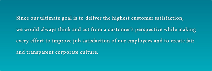 Since our ultimate goal is to deliver the highest customer satisfaction, we would always think and act from a customer’s perspective while making every effort to improve job satisfaction of our employees and to create fair and transparent corporate culture.